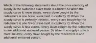 Which of the following statements about the price elasticity of supply in the Sudanese slave trade is correct? A) When the supply curve is more elastic, every slave bought by the redeemers is one fewer slave held in captivity. B) When the supply curve is perfectly inelastic, every slave bought by the redeemers is one fewer slave held in captivity. C) When the supply curve is less elastic, every slave bought by the redeemers is one additional enslaved person. D) When the supply curve is more inelastic, every slave bought by the redeemers is one additional enslaved person.