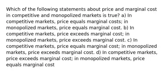 Which of the following statements about price and marginal cost in competitive and monopolized markets is true? a) In competitive markets, price equals marginal costs; in monopolized markets, price equals marginal cost. b) In competitive markets, price exceeds marginal cost; in monopolized markets, price exceeds marginal cost. c) In competitive markets, price equals marginal cost; in monopolized markets, price exceeds marginal cost. d) In competitive markets, price exceeds marginal cost; in monopolized markets, price equals marginal cost