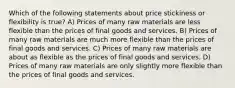 Which of the following statements about price stickiness or flexibility is true? A) Prices of many raw materials are less flexible than the prices of final goods and services. B) Prices of many raw materials are much more flexible than the prices of final goods and services. C) Prices of many raw materials are about as flexible as the prices of final goods and services. D) Prices of many raw materials are only slightly more flexible than the prices of final goods and services.