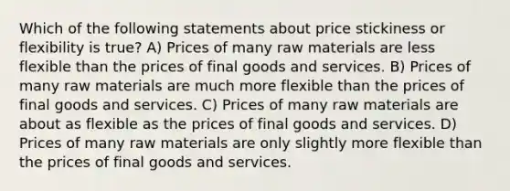 Which of the following statements about price stickiness or flexibility is true? A) Prices of many raw materials are less flexible than the prices of final goods and services. B) Prices of many raw materials are much more flexible than the prices of final goods and services. C) Prices of many raw materials are about as flexible as the prices of final goods and services. D) Prices of many raw materials are only slightly more flexible than the prices of final goods and services.