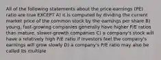 All of the following statements about the price-earnings (PE) ratio are true EXCEPT A) it is computed by dividing the current market price of the common stock by the earnings per share B) young, fast-growing companies generally have higher P/E ratios than mature, slower-growth companies C) a company's stock will have a relatively high P/E ratio if investors feel the company's earnings will grow slowly D) a company's P/E ratio may also be called its multiple