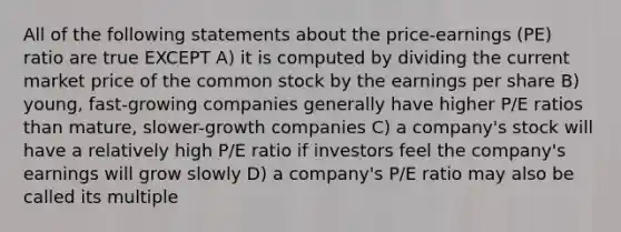 All of the following statements about the price-earnings (PE) ratio are true EXCEPT A) it is computed by dividing the current market price of the common stock by the earnings per share B) young, fast-growing companies generally have higher P/E ratios than mature, slower-growth companies C) a company's stock will have a relatively high P/E ratio if investors feel the company's earnings will grow slowly D) a company's P/E ratio may also be called its multiple