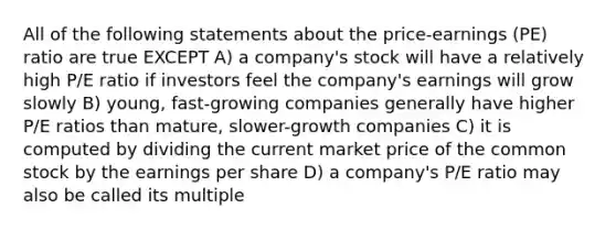 All of the following statements about the price-earnings (PE) ratio are true EXCEPT A) a company's stock will have a relatively high P/E ratio if investors feel the company's earnings will grow slowly B) young, fast-growing companies generally have higher P/E ratios than mature, slower-growth companies C) it is computed by dividing the current market price of the common stock by the earnings per share D) a company's P/E ratio may also be called its multiple