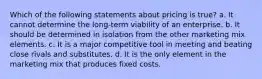 Which of the following statements about pricing is true? a. It cannot determine the long-term viability of an enterprise. b. It should be determined in isolation from the other marketing mix elements. c. It is a major competitive tool in meeting and beating close rivals and substitutes. d. It is the only element in the marketing mix that produces fixed costs.