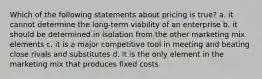 Which of the following statements about pricing is true? a. it cannot determine the long-term viability of an enterprise b. it should be determined in isolation from the other marketing mix elements c. it is a major competitive tool in meeting and beating close rivals and substitutes d. it is the only element in the marketing mix that produces fixed costs