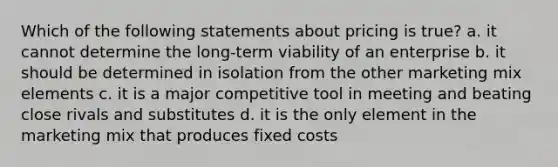 Which of the following statements about pricing is true? a. it cannot determine the long-term viability of an enterprise b. it should be determined in isolation from the other marketing mix elements c. it is a major competitive tool in meeting and beating close rivals and substitutes d. it is the only element in the marketing mix that produces fixed costs