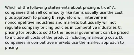 Which of the following statements about pricing is​ true? A. companies that sell​ commodity-like items usually use the​ cost-plus approach to pricing B. regulators will intervene in noncompetitive industries and markets but usually will not regulate company pricing policies in competitive industries C. pricing for products sold to the federal government can be priced to include all costs of the product including marketing costs D. companies in competitive markets use the market approach to pricing