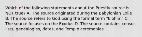 Which of the following statements about the Priestly source is NOT true? A. The source originated during the Babylonian Exile B. The source refers to God using the formal term "Elohim" C. The source focuses on the Exodus D. The source contains census lists, genealogies, dates, and Temple ceremonies