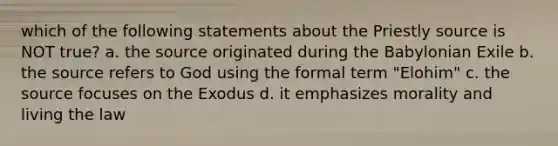 which of the following statements about the Priestly source is NOT true? a. the source originated during the Babylonian Exile b. the source refers to God using the formal term "Elohim" c. the source focuses on the Exodus d. it emphasizes morality and living the law