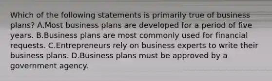 Which of the following statements is primarily true of business plans? A.Most business plans are developed for a period of five years. B.Business plans are most commonly used for financial requests. C.Entrepreneurs rely on business experts to write their business plans. D.Business plans must be approved by a government agency.