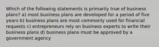 Which of the following statements is primarily true of business plans? a) most business plans are developed for a period of five years b) business plans are most commonly used for financial requests c) entrepreneurs rely on business experts to write their business plans d) business plans must be approved by a government agency