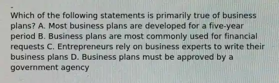 Which of the following statements is primarily true of business plans? A. Most business plans are developed for a five-year period B. Business plans are most commonly used for financial requests C. Entrepreneurs rely on business experts to write their business plans D. Business plans must be approved by a government agency