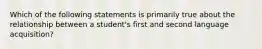 Which of the following statements is primarily true about the relationship between a student's first and second language acquisition?