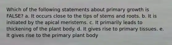 Which of the following statements about primary growth is FALSE? a. It occurs close to the tips of stems and roots. b. It is initiated by the apical meristems. c. It primarily leads to thickening of the plant body. d. It gives rise to primary tissues. e. It gives rise to the primary plant body