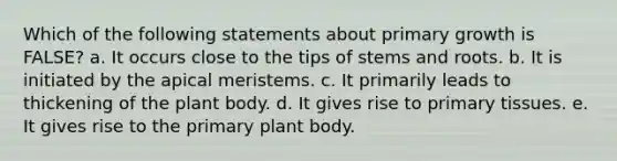 Which of the following statements about primary growth is FALSE? a. It occurs close to the tips of stems and roots. b. It is initiated by the apical meristems. c. It primarily leads to thickening of the plant body. d. It gives rise to primary tissues. e. It gives rise to the primary plant body.