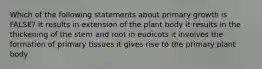 Which of the following statements about primary growth is FALSE? it results in extension of the plant body it results in the thickening of the stem and root in eudicots it involves the formation of primary tissues it gives rise to the primary plant body