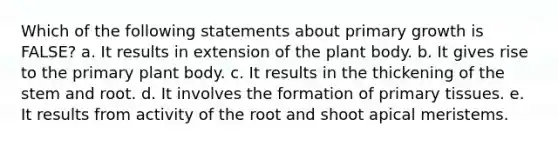 Which of the following statements about primary growth is FALSE? a. It results in extension of the plant body. b. It gives rise to the primary plant body. c. It results in the thickening of the stem and root. d. It involves the formation of primary tissues. e. It results from activity of the root and shoot apical meristems.