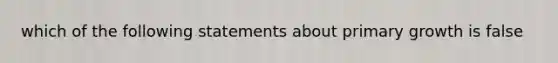 which of the following statements about primary growth is false