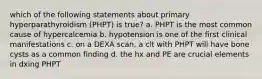 which of the following statements about primary hyperparathyroidism (PHPT) is true? a. PHPT is the most common cause of hypercalcemia b. hypotension is one of the first clinical manifestations c. on a DEXA scan, a clt with PHPT will have bone cysts as a common finding d. the hx and PE are crucial elements in dxing PHPT