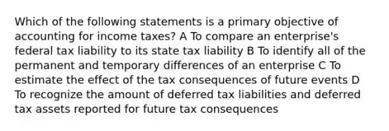 Which of the following statements is a primary objective of accounting for income taxes? A To compare an enterprise's federal tax liability to its state tax liability B To identify all of the permanent and temporary differences of an enterprise C To estimate the effect of the tax consequences of future events D To recognize the amount of deferred tax liabilities and deferred tax assets reported for future tax consequences