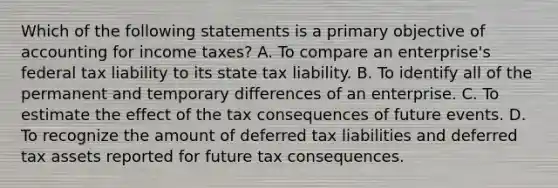 Which of the following statements is a primary objective of accounting for income taxes? A. To compare an enterprise's federal tax liability to its state tax liability. B. To identify all of the permanent and temporary differences of an enterprise. C. To estimate the effect of the tax consequences of future events. D. To recognize the amount of deferred tax liabilities and deferred tax assets reported for future tax consequences.