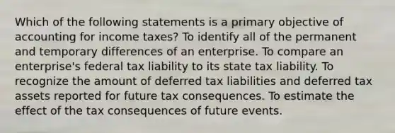 Which of the following statements is a primary objective of accounting for income taxes? To identify all of the permanent and temporary differences of an enterprise. To compare an enterprise's federal tax liability to its state tax liability. To recognize the amount of deferred tax liabilities and deferred tax assets reported for future tax consequences. To estimate the effect of the tax consequences of future events.