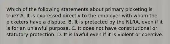 Which of the following statements about primary picketing is true? A. It is expressed directly to the employer with whom the picketers have a dispute. B. It is protected by the NLRA, even if it is for an unlawful purpose. C. It does not have constitutional or statutory protection. D. It is lawful even if it is violent or coercive.