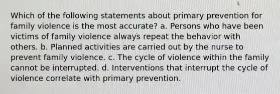 Which of the following statements about primary prevention for family violence is the most accurate? a. Persons who have been victims of family violence always repeat the behavior with others. b. Planned activities are carried out by the nurse to prevent family violence. c. The cycle of violence within the family cannot be interrupted. d. Interventions that interrupt the cycle of violence correlate with primary prevention.