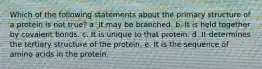 Which of the following statements about the primary structure of a protein is not true? a. It may be branched. b. It is held together by covalent bonds. c. It is unique to that protein. d. It determines the tertiary structure of the protein. e. It is the sequence of amino acids in the protein.