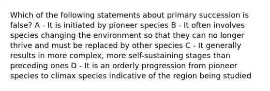 Which of the following statements about primary succession is false? A - It is initiated by pioneer species B - It often involves species changing the environment so that they can no longer thrive and must be replaced by other species C - It generally results in more complex, more self-sustaining stages than preceding ones D - It is an orderly progression from pioneer species to climax species indicative of the region being studied