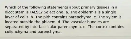 Which of the following statements about primary tissues in a dicot stem is FALSE? Select one: a. <a href='https://www.questionai.com/knowledge/kBFgQMpq6s-the-epidermis' class='anchor-knowledge'>the epidermis</a> is a single layer of cells. b. The pith contains parenchyma. c. The xylem is located outside the phloem. d. The vascular bundles are separated by interfascicular parenchyma. e. The cortex contains collenchyma and parenchyma.