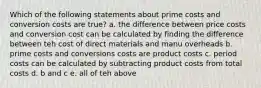 Which of the following statements about prime costs and conversion costs are true? a. the difference between price costs and conversion cost can be calculated by finding the difference between teh cost of direct materials and manu overheads b. prime costs and conversions costs are product costs c. period costs can be calculated by subtracting product costs from total costs d. b and c e. all of teh above