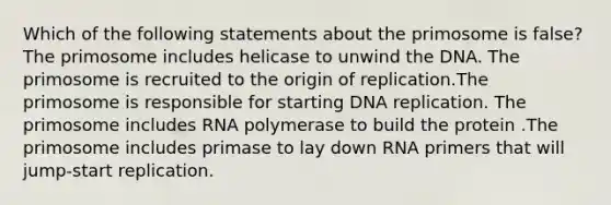 Which of the following statements about the primosome is false? The primosome includes helicase to unwind the DNA. The primosome is recruited to the origin of replication.The primosome is responsible for starting DNA replication. The primosome includes RNA polymerase to build the protein .The primosome includes primase to lay down RNA primers that will jump-start replication.