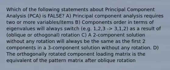 Which of the following statements about Principal Component Analysis (PCA) is FALSE? A) Principal component analysis requires two or more variables/items B) Components order in terms of eigenvalues will always switch (e.g. 1,2,3 -> 3,1,2) as a result of (oblique or othogonal) rotation C) A 2-component solution without any rotation will always be the same as the first 2 components in a 3-component solution without any rotation. D) The orthogonally rotated component loading matrix is the equivalent of the pattern matrix after oblique rotation