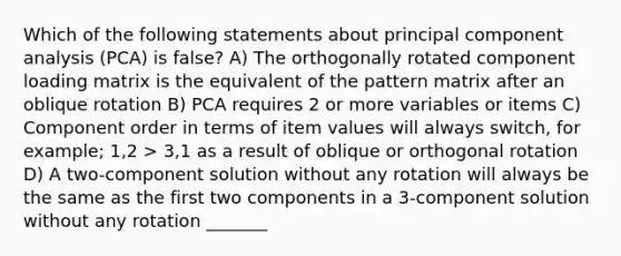 Which of the following statements about principal component analysis (PCA) is false? A) The orthogonally rotated component loading matrix is the equivalent of the pattern matrix after an oblique rotation B) PCA requires 2 or more variables or items C) Component order in terms of item values will always switch, for example; 1,2 > 3,1 as a result of oblique or orthogonal rotation D) A two-component solution without any rotation will always be the same as the first two components in a 3-component solution without any rotation _______