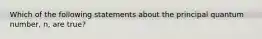 Which of the following statements about the principal quantum number, n, are true?