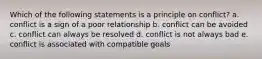 Which of the following statements is a principle on conflict? a. conflict is a sign of a poor relationship b. conflict can be avoided c. conflict can always be resolved d. conflict is not always bad e. conflict is associated with compatible goals