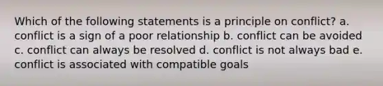 Which of the following statements is a principle on conflict? a. conflict is a sign of a poor relationship b. conflict can be avoided c. conflict can always be resolved d. conflict is not always bad e. conflict is associated with compatible goals