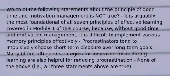 Which of the following statements about the principle of good time and motivation management is NOT true? - It is arguably the most foundational of all seven principles of effective learning covered in Module 1 of this course, because, without good time and motivation management, it is difficult to implement various memory principles effectively - Procrastinators tend to impulsively choose short-term pleasure over long-term goals. - Many (if not all) good strategies for increased focus during learning are also helpful for reducing procrastination - None of the above (i.e., all three statements above are true)