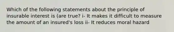 Which of the following statements about the principle of insurable interest is (are true? i- It makes it difficult to measure the amount of an insured's loss ii- It reduces moral hazard