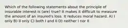 Which of the following statements about the principle of insurable interest is (are) true? It makes it difficult to measure the amount of an insured's loss. It reduces moral hazard. A) I only B) II only C) both I and II D) neither I nor II