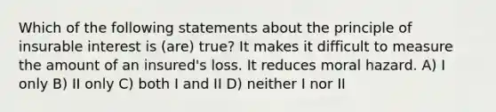 Which of the following statements about the principle of insurable interest is (are) true? It makes it difficult to measure the amount of an insured's loss. It reduces moral hazard. A) I only B) II only C) both I and II D) neither I nor II