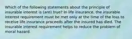 Which of the following statements about the principle of insurable interest is (are) true? In life insurance, the insurable interest requirement must be met only at the time of the loss to receive life insurance proceeds after the insured has died. The insurable interest requirement helps to reduce the problem of moral hazard.