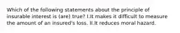 Which of the following statements about the principle of insurable interest is (are) true? I.It makes it difficult to measure the amount of an insured's loss. II.It reduces moral hazard.