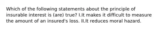 Which of the following statements about the principle of insurable interest is (are) true? I.It makes it difficult to measure the amount of an insured's loss. II.It reduces moral hazard.