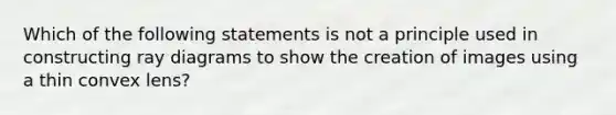 Which of the following statements is not a principle used in constructing ray diagrams to show the creation of images using a thin convex lens?