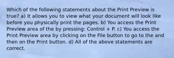 Which of the following statements about the Print Preview is true? a) It allows you to view what your document will look like before you physically print the pages. b) You access the Print Preview area of the by pressing: Control + P. c) You access the Print Preview area by clicking on the File button to go to the and then on the Print button. d) All of the above statements are correct.