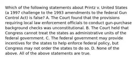 Which of the following statements about Printz v. United States (a 1997 challenge to the 1993 amendments to the federal Gun Control Act) is false? A. The Court found that the provisions requiring local law enforcement officials to conduct gun-purchase background checks was unconstitutional. B. The Court held that Congress cannot treat the states as administrative units of the federal government. C. The federal government may provide incentives for the states to help enforce federal policy, but Congress may not order the states to do so. D. None of the above. All of the above statements are true.