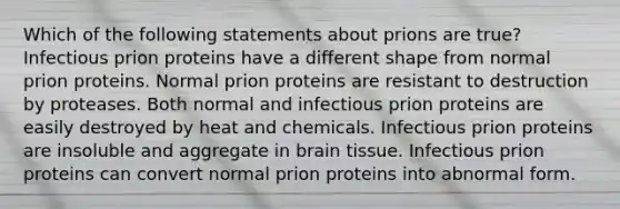 Which of the following statements about prions are true? Infectious prion proteins have a different shape from normal prion proteins. Normal prion proteins are resistant to destruction by proteases. Both normal and infectious prion proteins are easily destroyed by heat and chemicals. Infectious prion proteins are insoluble and aggregate in brain tissue. Infectious prion proteins can convert normal prion proteins into abnormal form.