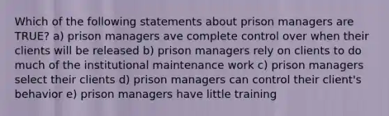 Which of the following statements about prison managers are TRUE? a) prison managers ave complete control over when their clients will be released b) prison managers rely on clients to do much of the institutional maintenance work c) prison managers select their clients d) prison managers can control their client's behavior e) prison managers have little training